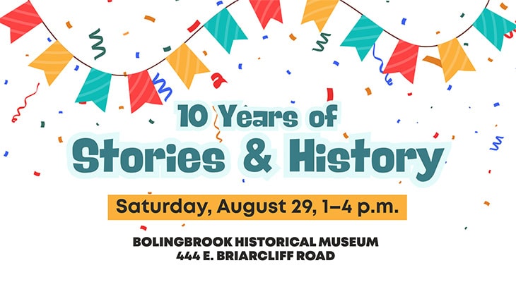 10 Years of Stories and History: August 29, 1–4 p.m. at Bolingbrook Historical Museum, 444 E. Briarcliff Road.
