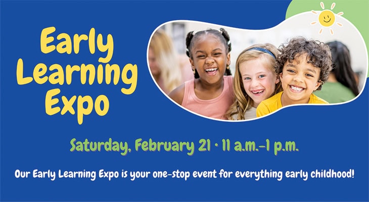 Early Learning Expo Saturday, February 21, 11 a.m.-1 p.m. Our Early Learning Expo is your one-stop event for everything early childhood!