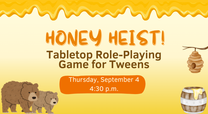 Honey Heist! Table-Top Role Playing Game for Tweens. Thursday, September 4, 4:30 p.m.